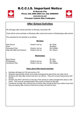 B.C.C.I.S. Important Notice
                                   El Sherouk City
                      Phone: (02) 2688 0900 Fax: (02) 26880904
                                    www.bccis.net
                         Principal: Collette Ellis-Toddington


                              After School Activities

We will begin after school activities on Monday, November 9th

There will be some activities on Mondays after school and some on Wednesdays after school.

The schedule for the activities is as follows

                                            Mondays

Girls Soccer                       Grade 2 and up             Mr. Peter
Choir                                                         Ms Maya
Homework Club                      Grade 4 and up             Ms Collette
Help with Math and Science         Grade 8 and up             Mr. Shawn


                                          Wednesdays

Boys Soccer                                                   Mr. Kris
Photography                        Grade 8 and up             Mr. Mike
Homework Club                      Grade 4 and up             Ms Collette


                             Notes about After School Activities

•   Activities will begin at 3:30 and end by 4:30
•   Students staying after school must make arrangements about their own rides home
•   Students who stay after school must be in an activity. They can not just hang around with
    friends
•   Student may NOT call home on the day of the activity to make arrangements about a ride
    home. This must be arranged before they come to school on that day.
•   If students normally ride a school bus to school, they should let their bus matron know that
    they are staying after school so that the bus does not wait for them
 