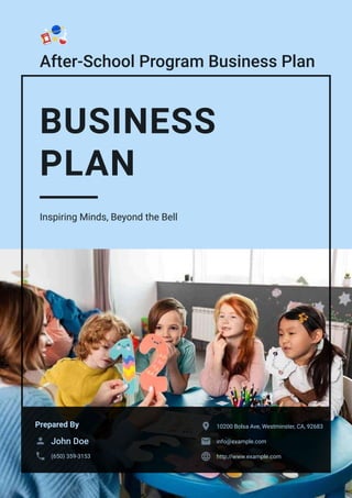 After-School Program Business Plan
BUSINESS
PLAN
Inspiring Minds, Beyond the Bell
Prepared By
John Doe

(650) 359-3153

10200 Bolsa Ave, Westminster, CA, 92683

info@example.com

http://www.example.com

 