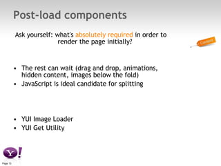 Post-load components Ask yourself: what's  absolutely required  in order to render the page initially? The rest can wait (drag and drop, animations, hidden content, images below the fold) JavaScript is ideal candidate for splitting YUI Image Loader YUI Get Utility 