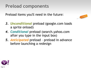 Preload components Preload items you'll need in the future: Unconditional  preload (google.com loads a sprite onload) Conditional  preload (search.yahoo.com after you type in the input box) Anticipated  preload – preload in advance before launching a redesign 