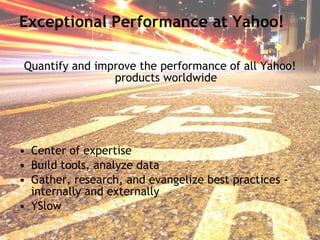 Exceptional Performance at Yahoo! Quantify and improve the performance of all Yahoo! products worldwide Center of expertise Build tools, analyze data Gather, research, and evangelize best practices - internally and externally YSlow 