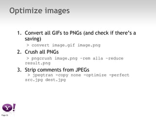 Optimize images Convert all GIFs to PNGs (and check if there’s a saving)   > convert image.gif image.png Crush all PNGs   > pngcrush image.png –rem alla –reduce result.png Strip comments from JPEGs  > jpegtran -copy none -optimize -perfect src.jpg dest.jpg 
