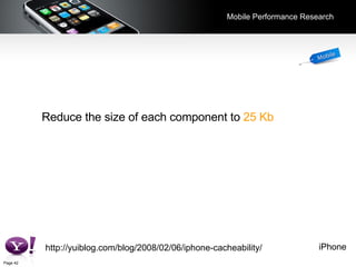 Mobile Performance Research Reduce the size of each component to   25 Kb  or less. http://yuiblog.com/blog/2008/02/06/iphone-cacheability/ iPhone 