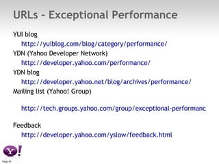 URLs – Exceptional Performance YUI blog  http://yuiblog.com/blog/category/performance/   YDN (Yahoo Developer Network)  http://developer.yahoo.com/performance/   YDN blog http://developer.yahoo.net/blog/archives/performance/   Mailing list (Yahoo! Group) http://tech.groups.yahoo.com/group/exceptional-performance/   Feedback http://developer.yahoo.com/yslow/feedback.html   