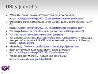 URLs (contd.) "When the Cookie Crumbles" Tenni Theurer, Steve Souders http://yuiblog.com/blog/2007/03/01/performance-research-part-3/ "Maximizing Parallel Downloads in the Carpool Lane", Tenni Theurer, Patty Chi http://yuiblog.com/blog/2007/04/11/performance-research-part-4/ YUI Image Loader ( http://developer.yahoo.com/yui/imageloader/ ) YUI Get ( http://developer.yahoo.com/yui/get/ ) YUI Compressor ( http://developer.yahoo.com/yui/compressor/  contains a Java port of an internal PHP CSS minifier tool written by Isaac Schlueter,  http://foohack.com/ ) JSMin ( http://www.crockford.com/javascript/jsmin.html ) "High-performance AJAX applications" Julien Lecompte  http://yuiblog.com/blog/2007/12/20/video-lecomte/ Yahoo! engineer Michael J. Radwin talk back in 2004 http://www.radwin.org/michael/talks/ 
