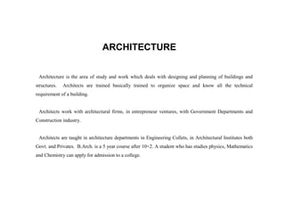 ARCHITECTURE

 Architecture is the area of study and work which deals with designing and planning of buildings and
structures.   Architects are trained basically trained to organize space and know all the technical
requirement of a building.


 Architects work with architectural firms, in entrepreneur ventures, with Government Departments and
Construction industry.


 Architects are taught in architecture departments in Engineering Collets, in Architectural Institutes both
Govt. and Privates. B.Arch. is a 5 year course after 10+2. A student who has studies physics, Mathematics
and Chemistry can apply for admission to a college.
 