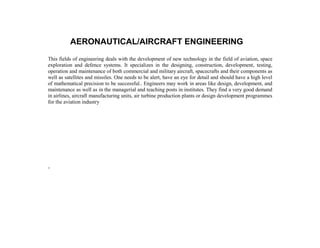 AERONAUTICAL/AIRCRAFT ENGINEERING
This fields of engineering deals with the development of new technology in the field of aviation, space
exploration and defence systems. It specializes in the designing, construction, development, testing,
operation and maintenance of both commercial and military aircraft, spacecrafts and their components as
well as satellites and missiles. One needs to be alert, have an eye for detail and should have a high level
of mathematical precision to be successful.. Engineers may work in areas like design, development, and
maintenance as well as in the managerial and teaching posts in institutes. They find a very good demand
in airlines, aircraft manufacturing units, air turbine production plants or design development programmes
for the aviation industry




.
 
