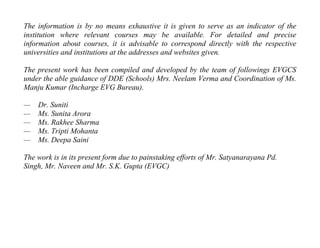 The information is by no means exhaustive it is given to serve as an indicator of the
institution where relevant courses may be available. For detailed and precise
information about courses, it is advisable to correspond directly with the respective
universities and institutions at the addresses and websites given.

The present work has been compiled and developed by the team of followings EVGCS
under the able guidance of DDE (Schools) Mrs. Neelam Verma and Coordination of Ms.
Manju Kumar (Incharge EVG Bureau).

—   Dr. Suniti
—   Ms. Sunita Arora
—   Ms. Rakhee Sharma
—   Ms. Tripti Mohanta
—   Ms. Deepa Saini

The work is in its present form due to painstaking efforts of Mr. Satyanarayana Pd.
Singh, Mr. Naveen and Mr. S.K. Gupta (EVGC)
 