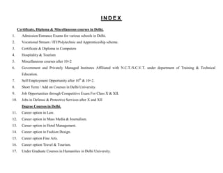 INDEX

      Certificate, Diploma & Miscellaneous courses in Delhi.
1.      Admission/Entrance Exams for various schools in Delhi.
2.      Vocational Stream / ITI/Polytechnic and Apprenticeship scheme.
3.      Certificate & Diploma in Computers
4.      Hospitality & Tourism
5.      Miscellaneous courses after 10+2
6.      Government and Privately Managed Institutes Affiliated with N.C.T./S.C.V.T. under department of Training & Technical
        Education.
7.      Self Employment Opportunity after 10th & 10+2.
8.      Short Term / Add on Courses in Delhi University.
9.      Job Opportunities through Competitive Exam For Class X & XII.
10.     Jobs in Defense & Protective Services after X and XII
        Degree Courses in Delhi.
11.     Career option in Law.
12.     Career option in Mass Media & Journalism.
13.     Career option in Hotel Management.
14.     Career option in Fashion Design.
15.     Career option Fine Arts.
16.     Career option Travel & Tourism.
17.     Under Graduate Courses in Humanities in Delhi University.
 