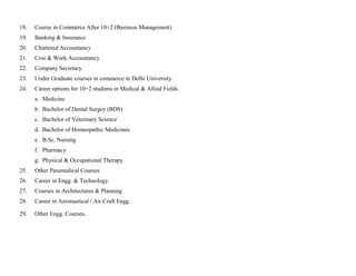 18.   Course in Commerce After 10+2 (Business Management)
19.   Banking & Insurance
20.   Chartered Accountancy
21.   Cost & Work Accountancy.
22.   Company Secretary.
23.   Under Graduate courses in commerce in Delhi University.
24.   Career options for 10+2 students in Medical & Allied Fields.
      a. Medicine
      b. Bachelor of Dental Surgey (BDS)
      c. Bachelor of Veterinary Science
      d. Bachelor of Homeopathic Medicines
      e. B.Sc. Nursing
      f. Pharmacy
      g. Physical & Occupational Therapy.
25.   Other Paramedical Courses
26.   Career in Engg. & Technology.
27.   Courses in Architectures & Planning
28.   Career in Aeronautical / Air Craft Engg.

29.   Other Engg. Courses.
 