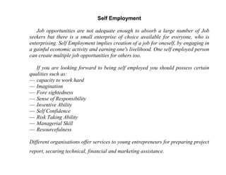 Self Employment

   Job opportunities are not adequate enough to absorb a large number of Job
seekers but there is a small enterprise of choice available for everyone, who is
enterprising. Self Employment implies creation of a job for oneself, by engaging in
a gainful economic activity and earning one's livelihood. One self employed person
can create multiple job opportunities for others too.

   If you are looking forward to being self employed you should possess certain
qualities such as:
— capacity to work hard
— Imagination
— Fore sightedness
— Sense of Responsibility
— Inventive Ability
— Self Confidence
— Risk Taking Ability
— Managerial Skill
— Resourcefulness

Different organisations offer services to young entrepreneurs for preparing project
report, securing technical, financial and marketing assistance.
 