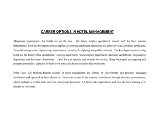CAREER OPTIONS IN HOTEL MANAGEMENT

Manpower requirements for hotels are on the rise.          Star hotels employ specialized trained staff for their various
departments: food and beverages, housekeeping, accounting, marketing, recreation and other services, computer applicants,
financial management, engineering, maintenance, security, fire fighting and public relations. The key departments in a big
hotel are the Front Office department, Catering department, Housekeeping department, Accounts department, Engineering
department and Personnel department. If you have an aptitude and attitude for service, liking for people, an outgoing and
pleasant personality, capacity for hard work you could be successful in this profession.


After Class XII Diploma/Degree courses in hotel management are offered by Government and privately managed
institutions and operated by hotel chains etc. Selection to most of the courses is conducted through entrance examinations,
which includes a written test, interview and group discussion. All hotels take apprentices and provide them training of 6
months to two years.
 