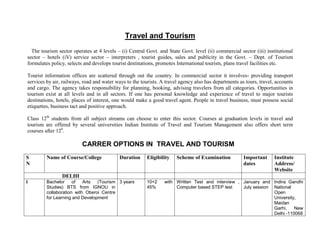 Travel and Tourism
  The tourism sector operates at 4 levels – (i) Central Govt. and State Govt. level (ii) commercial sector (iii) institutional
sector – hotels (iV) service sector – interpreters , tourist guides, sales and publicity in the Govt. – Dept. of Tourism
formulates policy, selects and develops tourist destinations, promotes International tourists, plans travel facilities etc.

Tourist information offices are scattered through out the country. In commercial sector it involves- providing transport
services by air, railways, road and water ways to the tourists. A travel agency also has departments as tours, travel, accounts
and cargo. The agency takes responsibility for planning, booking, advising travelers from all categories. Opportunities in
tourism exist at all levels and in all sectors. If one has personal knowledge and experience of travel to major tourists
destinations, hotels, places of interest, one would make a good travel agent. People in travel business, must possess social
etiquettes, business tact and positive approach.

Class 12th students from all subject streams can choose to enter this sector. Courses at graduation levels in travel and
tourism are offered by several universities Indian Institute of Travel and Tourism Management also offers short term
courses after 12h.

                          CARRER OPTIONS IN TRAVEL AND TOURISM
S        Name of Course/College             Duration     Eligibility   Scheme of Examination           Important      Institute
N                                                                                                      dates          Address/
                                                                                                                      Website
                DELHI
I        Bachelor     of   Arts  (Tourism 3 years        10+2    with Written Test and interview , January and Indira Gandhi
         Studies) BTS from IGNOU in                      45%          Computer based STEP test     July session National
         collaboration with Oberoi Centre                                                                       Open
         for Learning and Development                                                                           University,
                                                                                                                Maidan
                                                                                                                Garhi,    New
                                                                                                                Delhi -110068
 