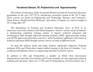 Vocational Stream, ITI, Polytechnics and Apprenticeship

    Directorate of education, Delhi Vocational Branch introduced vocational education
programme in the year 1977-78 by introducing vocational stream at the 10+2 stage.
These courses are based on Engineering and Technology, Business and Commerce,
Home Science, Health and Para Medicines, Agriculture, Computer etc. and are taught at
10+2 stage after 10th.

    The Department of Training and Technical Education, Govt. of NCT, in its
endeavour to provide technical and skilled manpower suited to various needs of industry
is inplementing craftsman training scheme. It imparts technical education and
technological skills through industrial training institutes (ITIS). Apprenticeship scheme
and AICTE approved polytechnics and Govt. aided Institutions affiliated to the board of
technical education Delhi through various courses of study of different levels.

     To meet the industry needs and make students employable Industrial Training
institutes (ITIs) and Polytechnics impart skilled training in the form of 6 months, 3 yrs.
certificate and diploma courses in engineering and other technical courses.

In addition to ITIs and Polytechnics a number of NGOs (Non Government
Organisations) and other Government and Private institutes are also imparting technical
training and education. There are 17 ITIs and 20 Polytechnicas (10 Government run, 1
 
