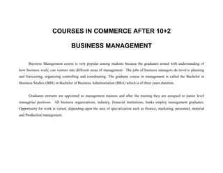 COURSES IN COMMERCE AFTER 10+2

                                  BUSINESS MANAGEMENT

      Business Management course is very popular among students because the graduates armed with understanding of
how business work; can venture into different areas of management. The jobs of business managers do involve planning
and forecasting, organizing controlling and coordinating. The graduate course in management is called the Bachelor in
Business Studies (BBS) or Bachelor of Business Administration (BBA) which is of three years duration.


      Graduates entrants are appointed as management trainees and after the training they are assigned to junior level
managerial positions. All business organizations, industry, financial institutions, banks employ management graduates.
Opportunity for work is varied, depending upon the area of specialization such as finance, marketing, personnel, material
and Production management.
 