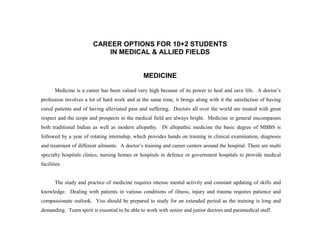 CAREER OPTIONS FOR 10+2 STUDENTS
                            IN MEDICAL & ALLIED FIELDS


                                               MEDICINE

       Medicine is a career has been valued very high because of its power to heal and save life. A doctor’s
profession involves a lot of hard work and at the same time, it brings along with it the satisfaction of having
cured patients and of having alleviated pain and suffering. Doctors all over the world are treated with great
respect and the scope and prospects in the medical field are always bright. Medicine in general encompasses
both traditional Indian as well as modern allopathy. IN allopathic medicine the basic degree of MBBS is
followed by a year of rotating internship, which provides hands on training in clinical examination, diagnosis
and treatment of different ailments. A doctor’s training and career centers around the hospital. There are multi
specialty hospitals clinics, nursing homes or hospitals in defence or government hospitals to provide medical
facilities.


       The study and practice of medicine requires intense mental activity and constant updating of skills and
knowledge. Dealing with patients in various conditions of illness, injury and trauma requires patience and
compassionate outlook. You should be prepared to study for an extended period as the training is long and
demanding. Team spirit is essential to be able to work with senior and junior doctors and paramedical staff.
 