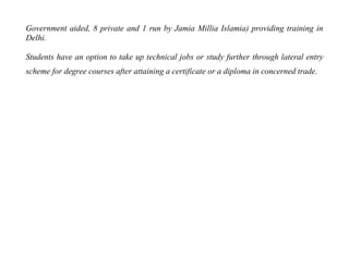 Government aided, 8 private and 1 run by Jamia Millia Islamia) providing training in
Delhi.

Students have an option to take up technical jobs or study further through lateral entry
scheme for degree courses after attaining a certificate or a diploma in concerned trade.
 