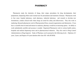 PHARMACY


   Pharmacists study the chemistry of drugs, their origin, procedures for drug developments, their
preparations, dispensing effects and eventual uses for presentation and treatment of disease. Pharmacists work
in four areas: hospital pharmacy, retail pharmacy, industrial pharmacy         and research to develop new
formulations, conduct clinical trials where drugs are tested for safety and effectiveness. They also work in
marketing. Research pharmacists work in Pharmaceutical firms, research organizations and laboratories. If you
have a scientific bent of mind and interest in medicine, pharmacy would be an interesting option. An ability to
work methodically carefully and accuracy is needed. Registered Pharmacists work in various health centers,
hospitals and medical dispensing stores and in pharmaceutical industries. They also work in Drug Control
Administration as Drug Inspector. Study of Pharmacy can be pursued at the following levels – Diploma of 2
years, 3years, and Degree of 4 years duration after class XII with (PCM/B)
 