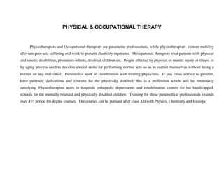 PHYSICAL & OCCUPATIONAL THERAPY


      Physiotherapists and Occupational therapists are paramedic professionals, while physiotherapists restore mobility
alleviate pain and suffering and work to prevent disability inpatients. Occupational therapists treat patients with physical
and spastic disabilities, premature infants, disabled children etc. People affected by physical or mental injury or illness or
by aging process need to develop special skills for performing normal acts so as to sustain themselves without being a
burden on any individual. Paramedics work in coordination with treating physicians. If you value service to patients,
have patience, dedications and concern for the physically disabled, this is a profession which will be immensely
satisfying. Physiotherapists work in hospitals orthopedic departments and rehabilitation centers for the handicapped,
schools for the mentally retarded and physically disabled children. Training for these paramedical professionals extends
over 4 ½ period fro degree courses. The courses can be pursued after class XII with Physics, Chemistry and Biology.
 