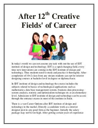 th
      After 12 Creative
       Fields' of Career



In today's world we can not assume any task with out the use of IDT
institute of design and technology. IDT is a rapid changing field, every
time new innovations are coming in the IDT institute of design and
technology. Thus students need to study and practice it thoroughly. After
completion of 10+2 class from any stream students can opt for interior
designing courses at bachelor level in degree or diploma basis.

In IDT institute of design and technology the course includes the
subjects related to basics of technological applications such as
mathematics, data base management system, business data processing;
system analysis, statistic and optimization technique etc at an elementary
level. Admission to IDT institute of design and technology can be access
through the entrance exams in most of the institute in Surat.

There is a vast Career Options after IDT institute of design and
technology in the market. Directly a candidate work as a interior
designer post in any good firm as the beginner. Initially the salary
package may not be too high. After getting certain years of experience
 