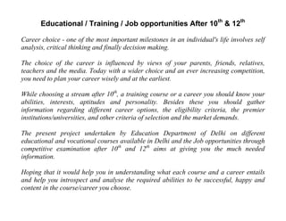 Educational / Training / Job opportunities After 10th
& 12th
Career choice - one of the most important milestones in an individual's life involves self
analysis, critical thinking and finally decision making.
The choice of the career is influenced by views of your parents, friends, relatives,
teachers and the media. Today with a wider choice and an ever increasing competition,
you need to plan your career wisely and at the earliest.
While choosing a stream after 10th
, a training course or a career you should know your
abilities, interests, aptitudes and personality. Besides these you should gather
information regarding different career options, the eligibility criteria, the premier
institutions/universities, and other criteria of selection and the market demands.
The present project undertaken by Education Department of Delhi on different
educational and vocational courses available in Delhi and the Job opportunities through
competitive examination after 10th
and 12th
aims at giving you the much needed
information.
Hoping that it would help you in understanding what each course and a career entails
and help you introspect and analyse the required abilities to be successful, happy and
content in the course/career you choose.
 