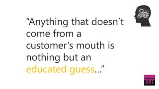 “Anything that doesn’t
come from a
customer’s mouth is
nothing but an
educated guess…”
 