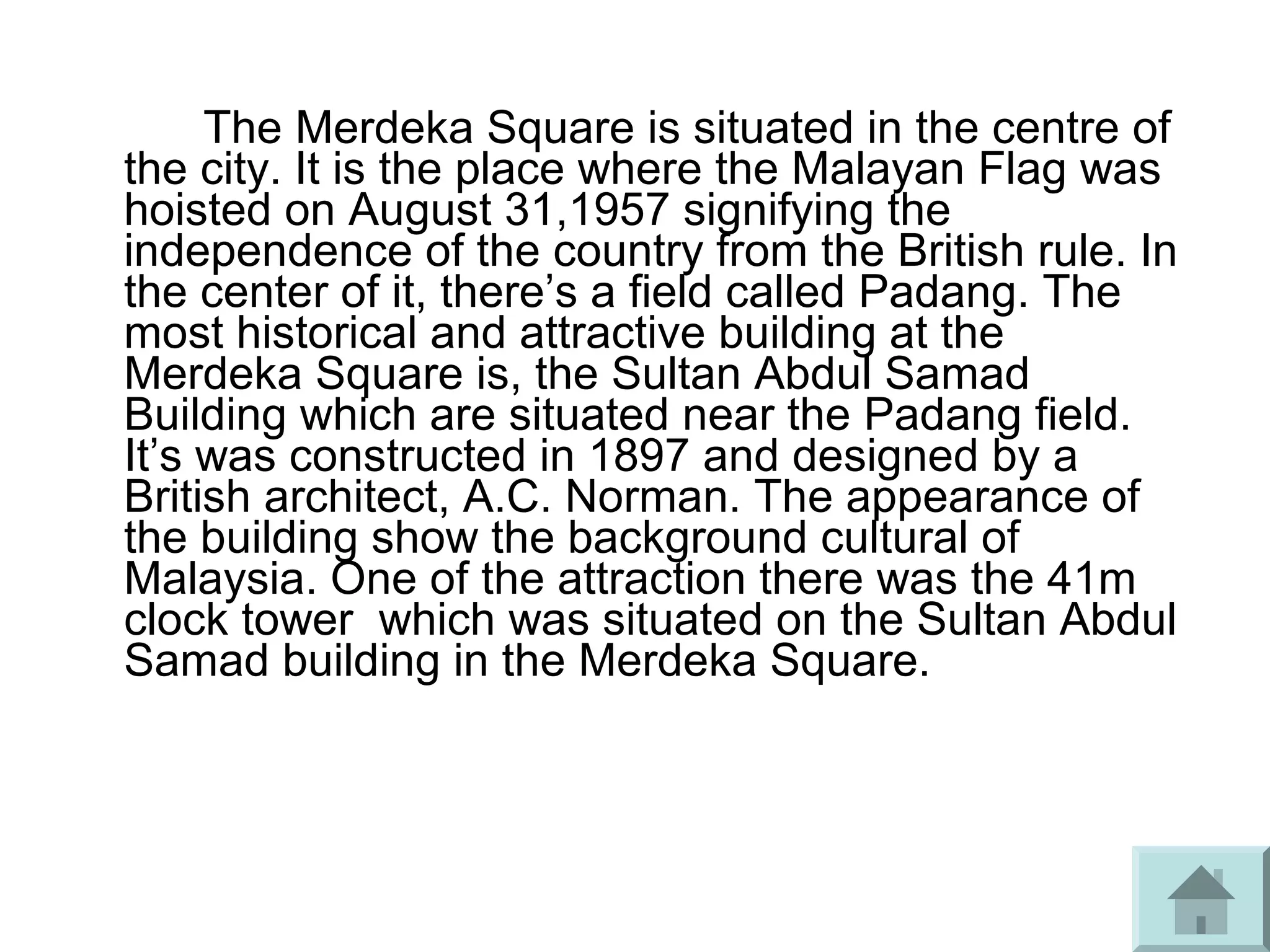 The Merdeka Square is situated in the centre of
the city. It is the place where the Malayan Flag was
hoisted on August 31,1957 signifying the
independence of the country from the British rule. In
the center of it, there’s a field called Padang. The
most historical and attractive building at the
Merdeka Square is, the Sultan Abdul Samad
Building which are situated near the Padang field.
It’s was constructed in 1897 and designed by a
British architect, A.C. Norman. The appearance of
the building show the background cultural of
Malaysia. One of the attraction there was the 41m
clock tower which was situated on the Sultan Abdul
Samad building in the Merdeka Square.
 