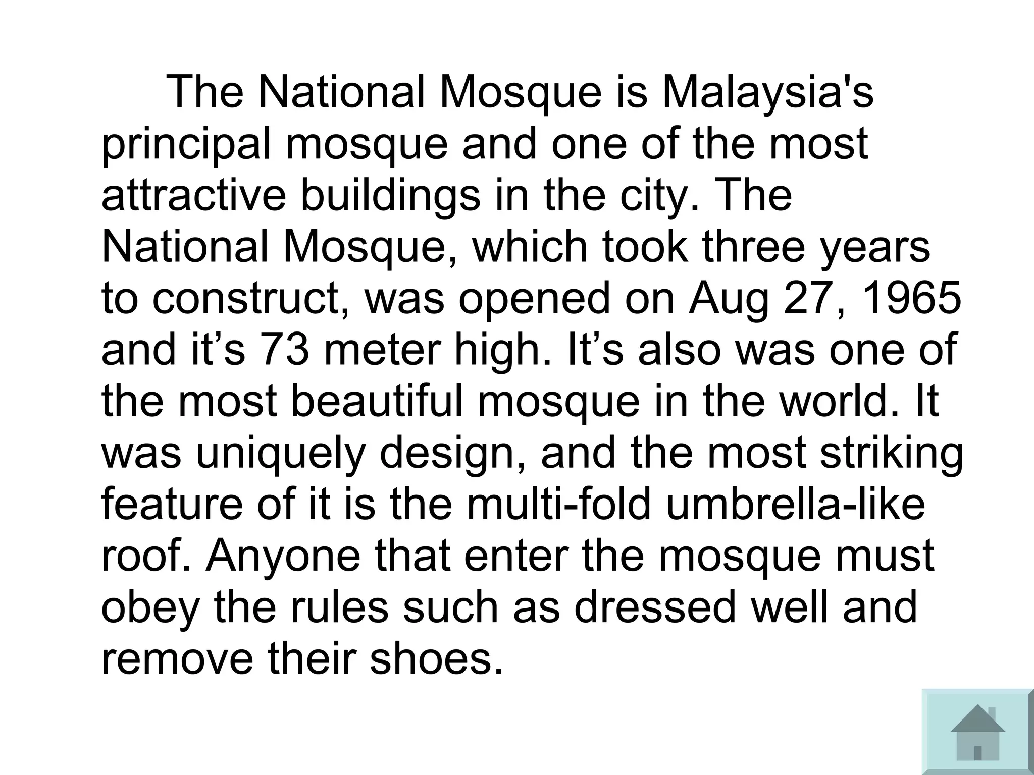 The National Mosque is Malaysia's
principal mosque and one of the most
attractive buildings in the city. The
National Mosque, which took three years
to construct, was opened on Aug 27, 1965
and it’s 73 meter high. It’s also was one of
the most beautiful mosque in the world. It
was uniquely design, and the most striking
feature of it is the multi-fold umbrella-like
roof. Anyone that enter the mosque must
obey the rules such as dressed well and
remove their shoes.
 