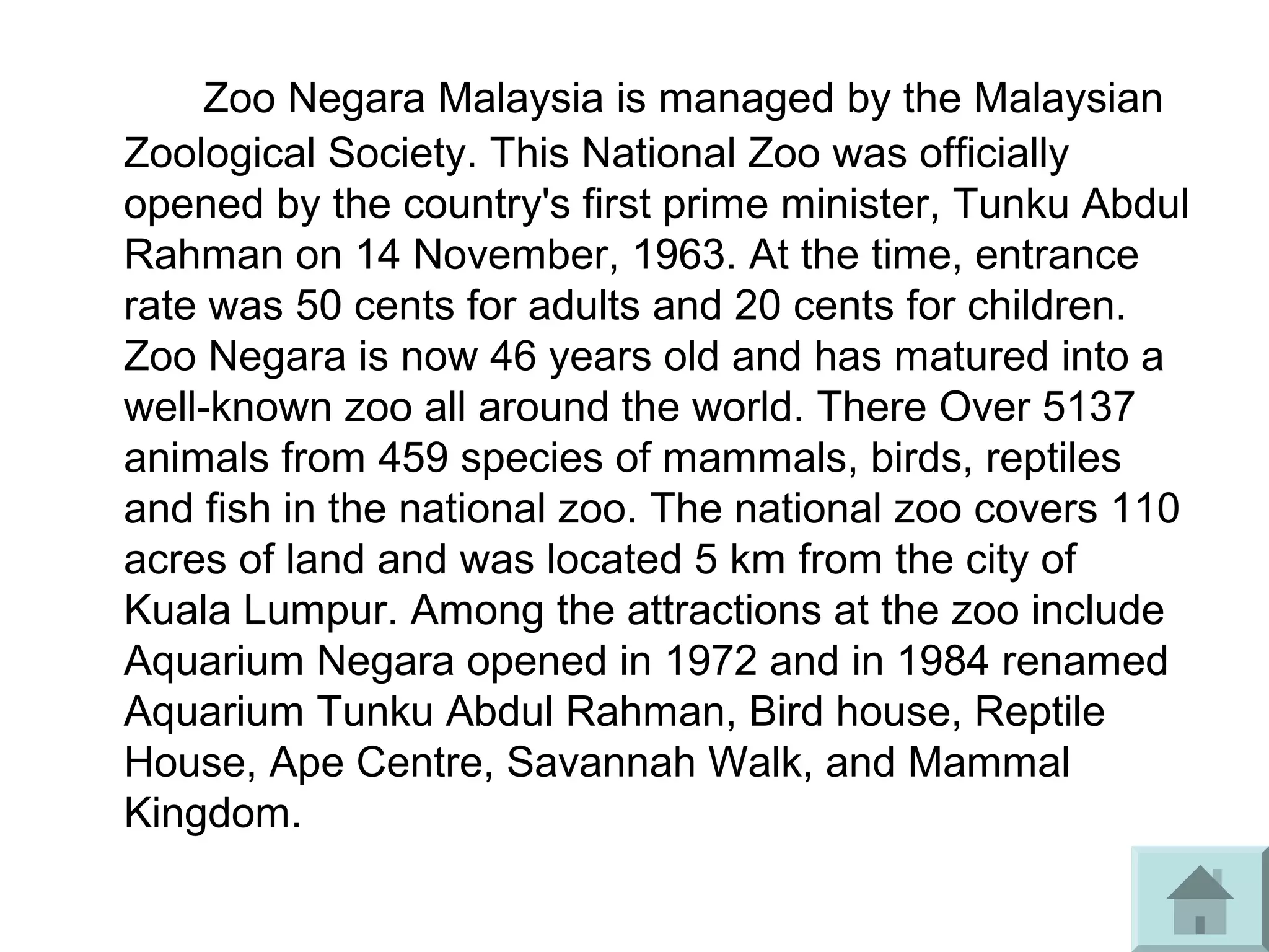 Zoo Negara Malaysia is managed by the Malaysian
Zoological Society. This National Zoo was officially
opened by the country's first prime minister, Tunku Abdul
Rahman on 14 November, 1963. At the time, entrance
rate was 50 cents for adults and 20 cents for children.
Zoo Negara is now 46 years old and has matured into a
well-known zoo all around the world. There Over 5137
animals from 459 species of mammals, birds, reptiles
and fish in the national zoo. The national zoo covers 110
acres of land and was located 5 km from the city of
Kuala Lumpur. Among the attractions at the zoo include
Aquarium Negara opened in 1972 and in 1984 renamed
Aquarium Tunku Abdul Rahman, Bird house, Reptile
House, Ape Centre, Savannah Walk, and Mammal
Kingdom.
 