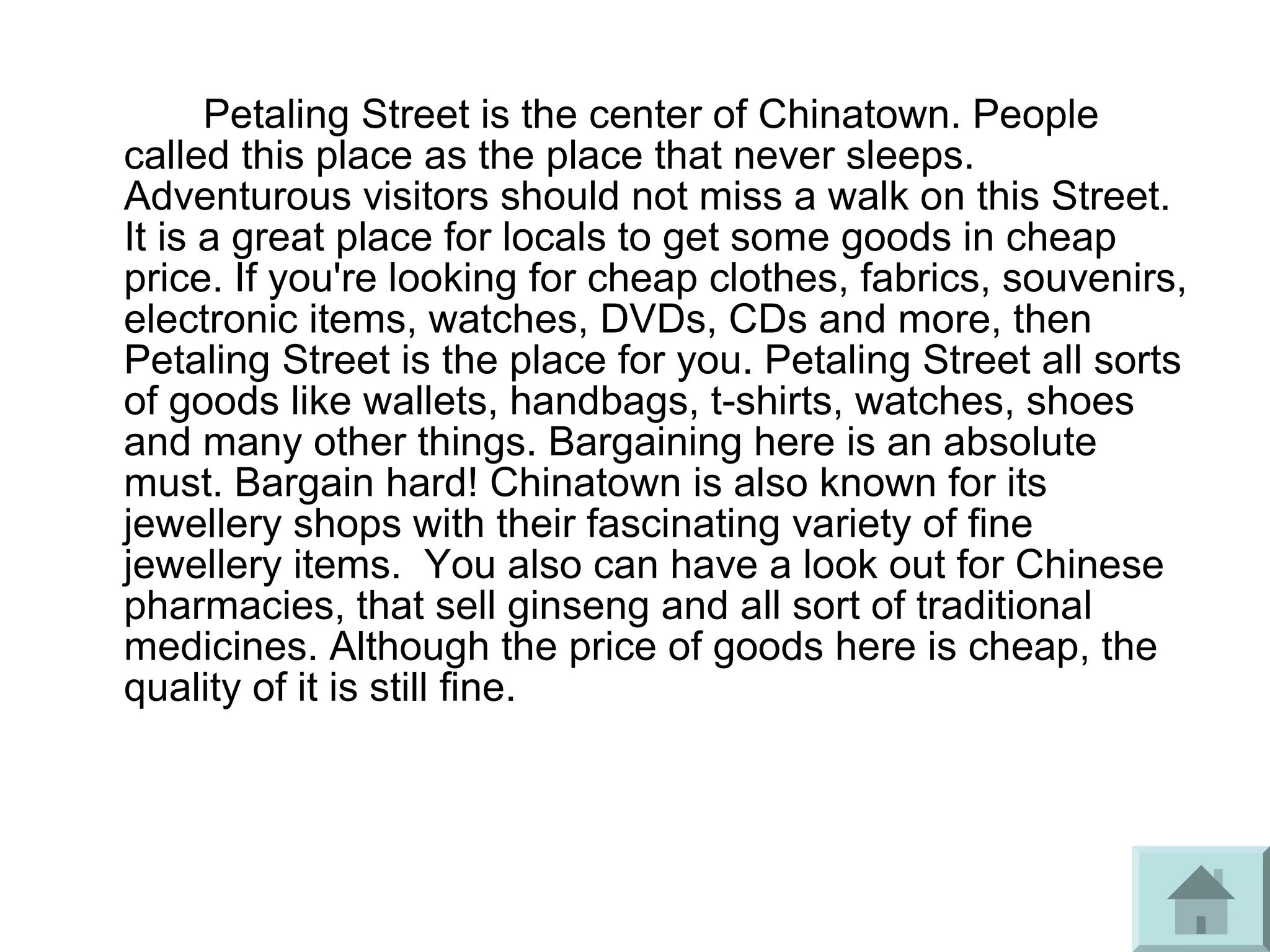 Petaling Street is the center of Chinatown. People
called this place as the place that never sleeps.
Adventurous visitors should not miss a walk on this Street.
It is a great place for locals to get some goods in cheap
price. If you're looking for cheap clothes, fabrics, souvenirs,
electronic items, watches, DVDs, CDs and more, then
Petaling Street is the place for you. Petaling Street all sorts
of goods like wallets, handbags, t-shirts, watches, shoes
and many other things. Bargaining here is an absolute
must. Bargain hard! Chinatown is also known for its
jewellery shops with their fascinating variety of fine
jewellery items. You also can have a look out for Chinese
pharmacies, that sell ginseng and all sort of traditional
medicines. Although the price of goods here is cheap, the
quality of it is still fine.
 