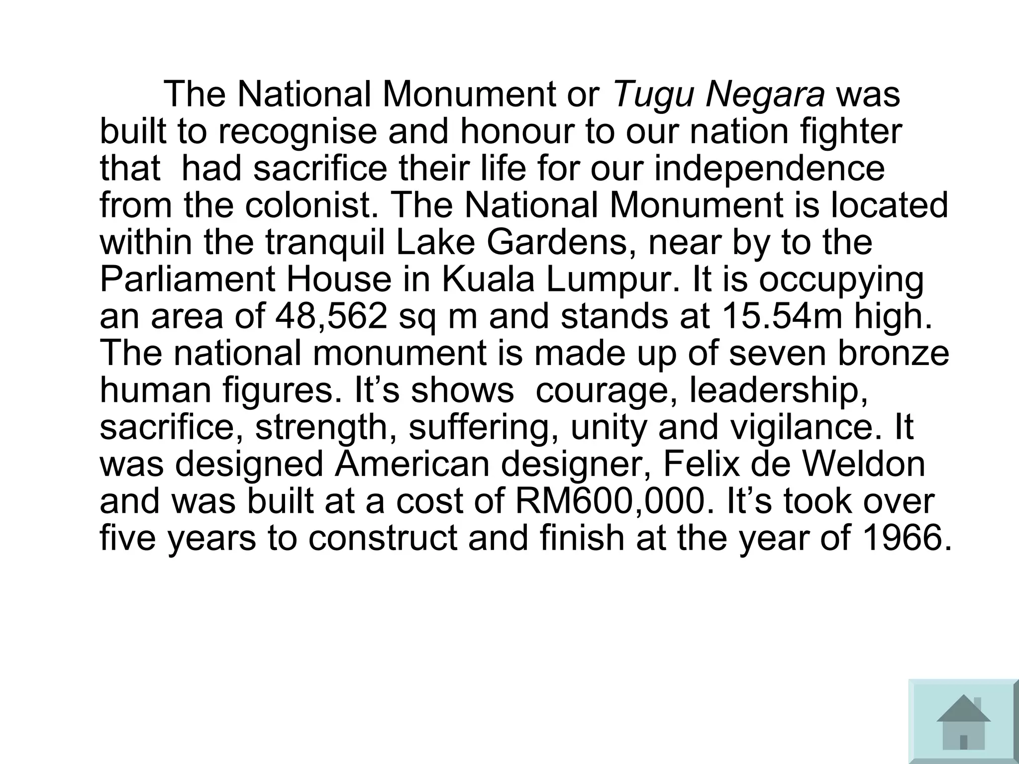 The National Monument or Tugu Negara was
built to recognise and honour to our nation fighter
that had sacrifice their life for our independence
from the colonist. The National Monument is located
within the tranquil Lake Gardens, near by to the
Parliament House in Kuala Lumpur. It is occupying
an area of 48,562 sq m and stands at 15.54m high.
The national monument is made up of seven bronze
human figures. It’s shows courage, leadership,
sacrifice, strength, suffering, unity and vigilance. It
was designed American designer, Felix de Weldon
and was built at a cost of RM600,000. It’s took over
five years to construct and finish at the year of 1966.
 