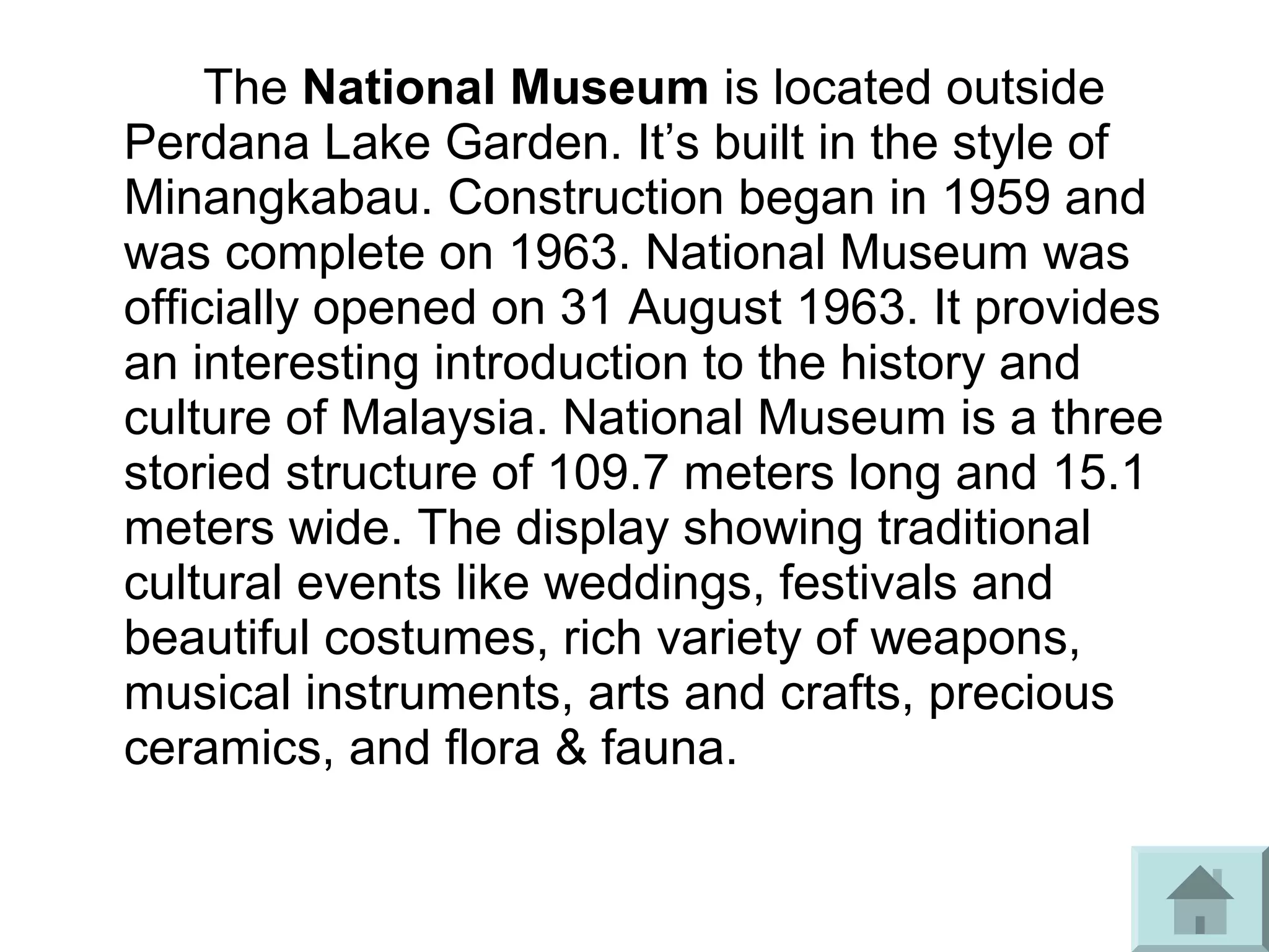 The National Museum is located outside
Perdana Lake Garden. It’s built in the style of
Minangkabau. Construction began in 1959 and
was complete on 1963. National Museum was
officially opened on 31 August 1963. It provides
an interesting introduction to the history and
culture of Malaysia. National Museum is a three
storied structure of 109.7 meters long and 15.1
meters wide. The display showing traditional
cultural events like weddings, festivals and
beautiful costumes, rich variety of weapons,
musical instruments, arts and crafts, precious
ceramics, and flora & fauna.
 