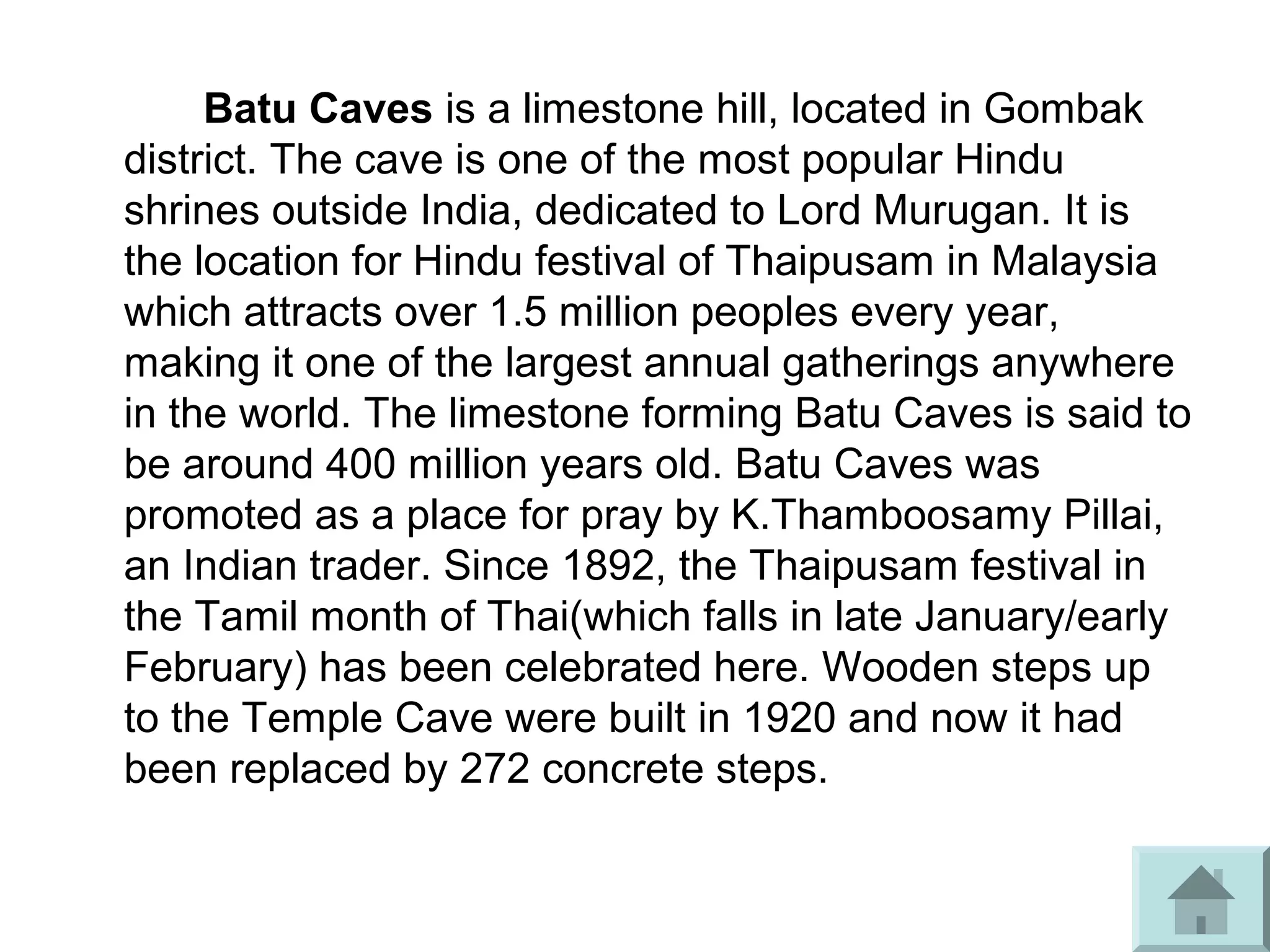 Batu Caves is a limestone hill, located in Gombak
district. The cave is one of the most popular Hindu
shrines outside India, dedicated to Lord Murugan. It is
the location for Hindu festival of Thaipusam in Malaysia
which attracts over 1.5 million peoples every year,
making it one of the largest annual gatherings anywhere
in the world. The limestone forming Batu Caves is said to
be around 400 million years old. Batu Caves was
promoted as a place for pray by K.Thamboosamy Pillai,
an Indian trader. Since 1892, the Thaipusam festival in
the Tamil month of Thai(which falls in late January/early
February) has been celebrated here. Wooden steps up
to the Temple Cave were built in 1920 and now it had
been replaced by 272 concrete steps.
 