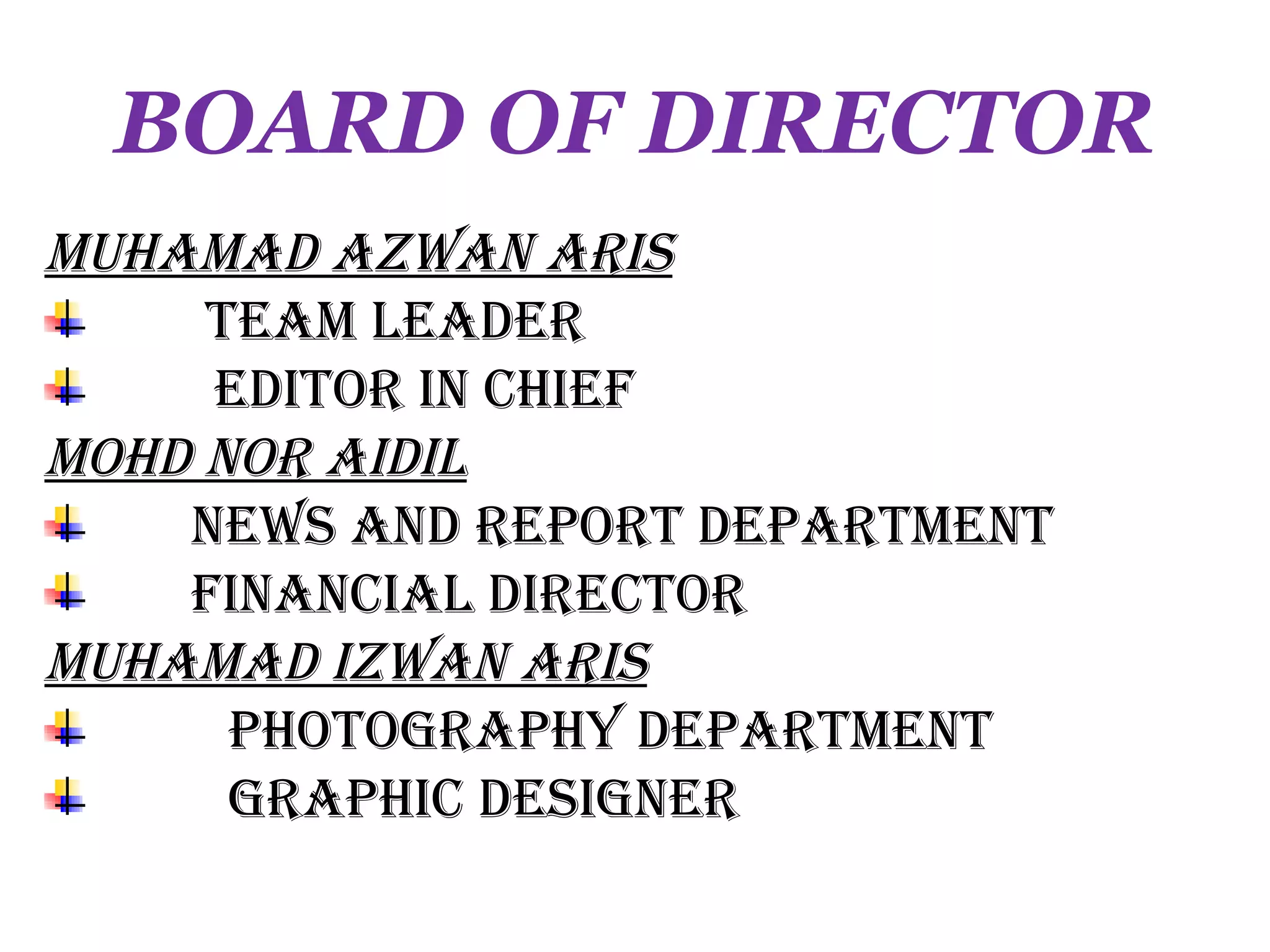 BOARD OF DIRECTOR
MUHAMAD AZWAN ARIS
     TeAM LeADeR
     eDIToR IN CHIef
MoHD NoR AIDIL
    NeWS AND RepoRT DepARTMeNT
    fINANCIAL DIReCToR
MUHAMAD IZWAN ARIS
      pHoTogRApHy DepARTMeNT
      gRApHIC DeSIgNeR
 