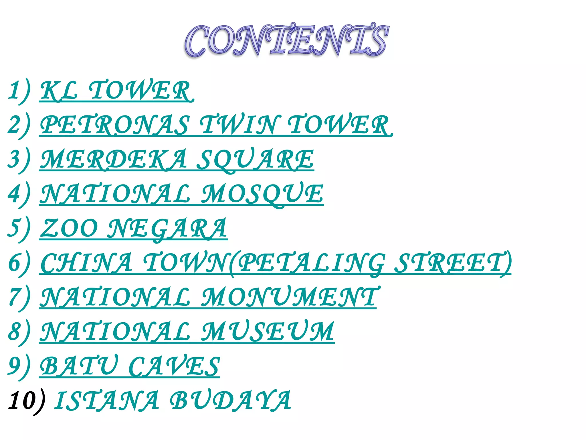 1) KL TOWER
2) PETRONAS TWIN TOWER
3) MERDEKA SQUARE
4) NATIONAL MOSQUE
5) ZOO NEGARA
6) CHINA TOWN(PETALING STREET)
7) NATIONAL MONUMENT
8) NATIONAL MUSEUM
9) BATU CAVES
10) ISTANA BUDAYA
 