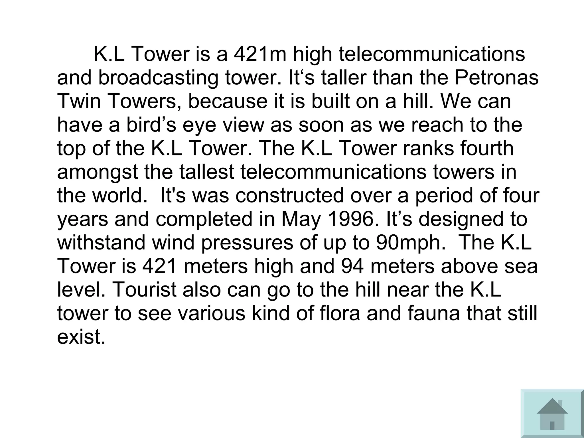 K.L Tower is a 421m high telecommunications
and broadcasting tower. It‘s taller than the Petronas
Twin Towers, because it is built on a hill. We can
have a bird’s eye view as soon as we reach to the
top of the K.L Tower. The K.L Tower ranks fourth
amongst the tallest telecommunications towers in
the world. It's was constructed over a period of four
years and completed in May 1996. It’s designed to
withstand wind pressures of up to 90mph. The K.L
Tower is 421 meters high and 94 meters above sea
level. Tourist also can go to the hill near the K.L
tower to see various kind of flora and fauna that still
exist.
 