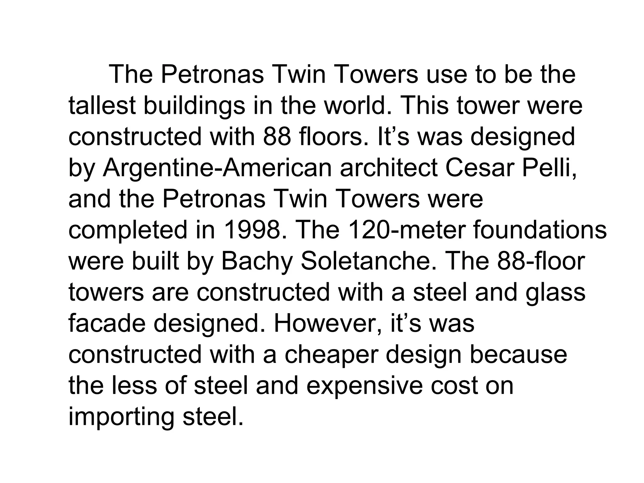 The Petronas Twin Towers use to be the
tallest buildings in the world. This tower were
constructed with 88 floors. It’s was designed
by Argentine-American architect Cesar Pelli,
and the Petronas Twin Towers were
completed in 1998. The 120-meter foundations
were built by Bachy Soletanche. The 88-floor
towers are constructed with a steel and glass
facade designed. However, it’s was
constructed with a cheaper design because
the less of steel and expensive cost on
importing steel.
 