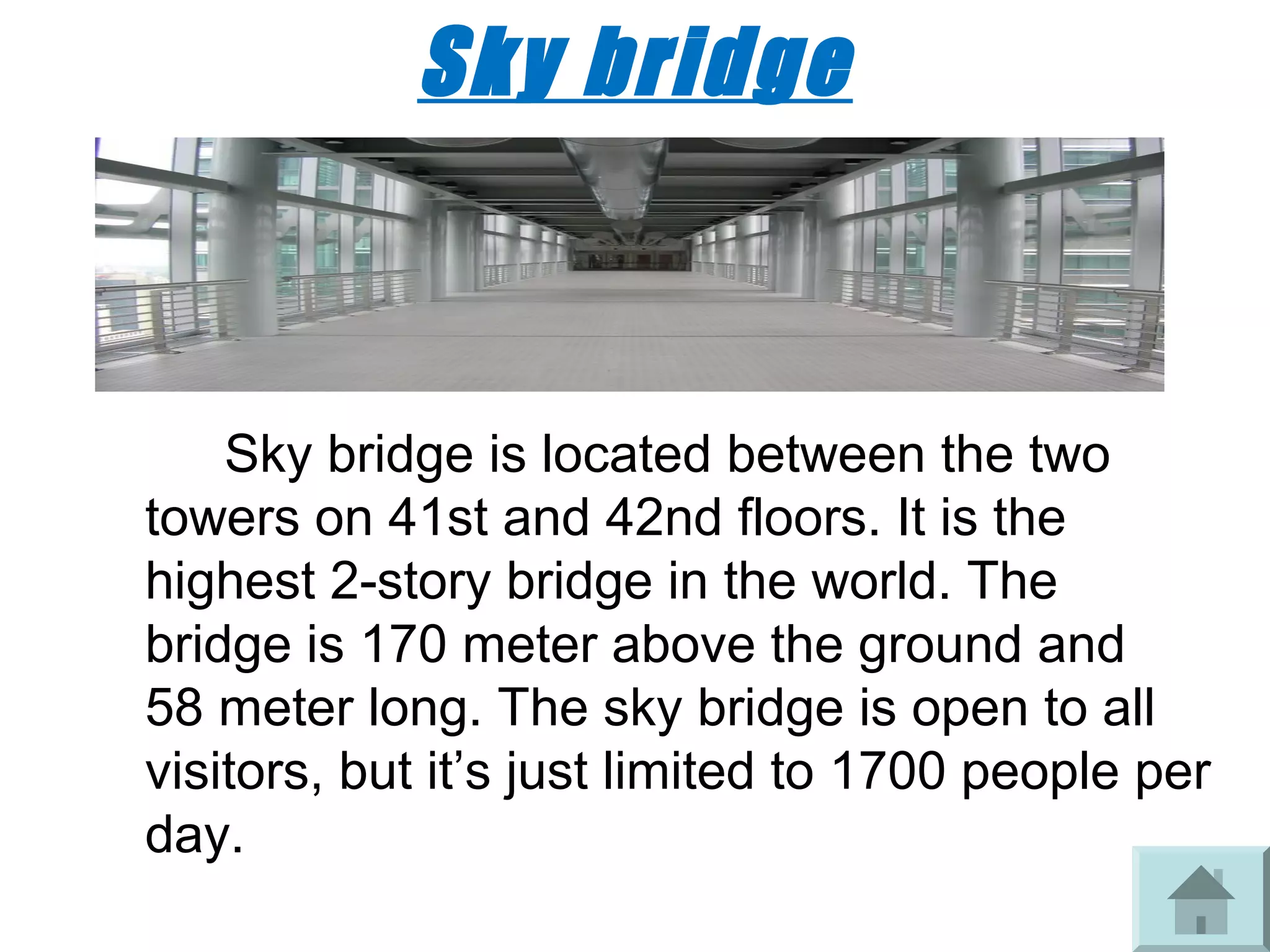 Sky bridge



    Sky bridge is located between the two
towers on 41st and 42nd floors. It is the
highest 2-story bridge in the world. The
bridge is 170 meter above the ground and
58 meter long. The sky bridge is open to all
visitors, but it’s just limited to 1700 people per
day.
 
