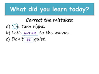What did you learn today?
Correct the mistakes:
a) You turn right.
b) Let’s go not to the movies.
c) Don’t are quiet.
 