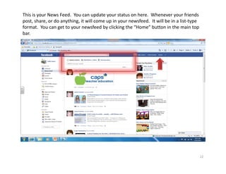 This is your News Feed.  You can update your status on here.  Whenever your friends 
post, share, or do anything, it will come up in your newsfeed.  It will be in a list‐type 
format.  You can get to your newsfeed by clicking the “Home” button in the main top 
bar.




                                                                                         22
 