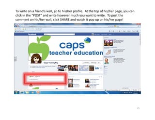 To write on a friend’s wall, go to his/her profile.  At the top of his/her page, you can 
click in the “POST” and write however much you want to write.  To post the 
comment on his/her wall, click SHARE and watch it pop up on his/her page!




                                                                                            25
 