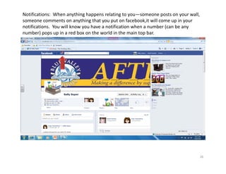Notifications:  When anything happens relating to you—someone posts on your wall, 
someone comments on anything that you put on facebook,it will come up in your 
notifications.  You will know you have a notification when a number (can be any 
number) pops up in a red box on the world in the main top bar.




                                                                                 26
 