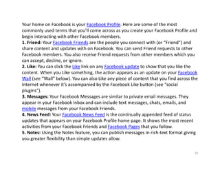 Your home on Facebook is your Facebook Profile. Here are some of the most 
commonly used terms that you’ll come across as you create your Facebook Profile and 
begin interacting with other Facebook members.
1. Friend: Your Facebook Friends are the people you connect with (or “Friend”) and 
share content and updates with on Facebook. You can send Friend requests to other 
Facebook members. You also receive Friend requests from other members which you 
can accept, decline, or ignore.
2. Like: You can click the Like link on any Facebook update to show that you like the 
content. When you Like something, the action appears as an update on your Facebook 
Wall (see “Wall” below). You can also Like any piece of content that you find across the 
Internet whenever it’s accompanied by the Facebook Like button (see “social 
plugins”).
3. Messages: Your Facebook Messages are similar to private email messages. They 
appear in your Facebook Inbox and can include text messages, chats, emails, and 
mobile messages from your Facebook Friends.
4. News Feed: Your Facebook News Feed is the continually appended feed of status 
updates that appears on your Facebook Profile home page. It shows the most recent 
activities from your Facebook Friends and Facebook Pages that you follow.
5. Notes: Using the Notes feature, you can publish messages in rich‐text format giving 
you greater flexibility than simple updates allow.

                                                                                      29
 