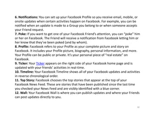 6. Notifications: You can set up your Facebook Profile so you receive email, mobile, or 
onsite updates when certain activities happen on Facebook. For example, you can be 
notified when an update is made to a Group you belong to or when someone accepts 
your Friend request.
7. Poke: If you want to get one of your Facebook Friend’s attention, you can “poke” him 
or her on Facebook. The Friend will receive a notification from Facebook letting him or 
her know that they’ve been poked (and by whom).
8. Profile: Facebook refers to your Profile as your complete picture and story on 
Facebook. It includes your Profile picture, biography, personal information, and more. 
Your Profile can be public or private. It’s your personal piece of “real estate” on 
Facebook.
9. Ticker: Your Ticker appears on the right side of your Facebook home page and is 
updated with your friends’ activities in real‐time.
10. Timeline: Your Facebook Timeline shows all of your Facebook updates and activities 
in reverse chronological order.
11. Top Story: Facebook chooses the top stories that appear at the top of your 
Facebook News Feed. These are stories that have been published since the last time 
you checked your News Feed and are visibly identified with a blue corner.
12. Wall: Your Facebook Wall is where you can publish updates and where your Friends 
can post updates directly to you.

                                                                                     30
 