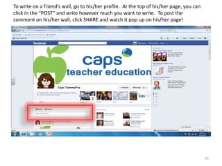 To write on a friend’s wall, go to his/her profile. At the top of his/her page, you can
click in the “POST” and write however much you want to write. To post the
comment on his/her wall, click SHARE and watch it pop up on his/her page!




                                                                                          25
 