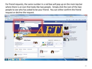 For friend requests, the same number in a red box will pop up on the main top bar
where there is an icon that looks like two people. Simply click the icon of the two
people to see who has asked to be your friend. You can either confirm the friend
request or decline the request.




                                                                                      28
 