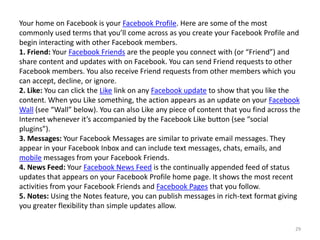 Your home on Facebook is your Facebook Profile. Here are some of the most
commonly used terms that you’ll come across as you create your Facebook Profile and
begin interacting with other Facebook members.
1. Friend: Your Facebook Friends are the people you connect with (or “Friend”) and
share content and updates with on Facebook. You can send Friend requests to other
Facebook members. You also receive Friend requests from other members which you
can accept, decline, or ignore.
2. Like: You can click the Like link on any Facebook update to show that you like the
content. When you Like something, the action appears as an update on your Facebook
Wall (see “Wall” below). You can also Like any piece of content that you find across the
Internet whenever it’s accompanied by the Facebook Like button (see “social
plugins”).
3. Messages: Your Facebook Messages are similar to private email messages. They
appear in your Facebook Inbox and can include text messages, chats, emails, and
mobile messages from your Facebook Friends.
4. News Feed: Your Facebook News Feed is the continually appended feed of status
updates that appears on your Facebook Profile home page. It shows the most recent
activities from your Facebook Friends and Facebook Pages that you follow.
5. Notes: Using the Notes feature, you can publish messages in rich-text format giving
you greater flexibility than simple updates allow.

                                                                                      29
 