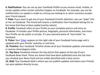6. Notifications: You can set up your Facebook Profile so you receive email, mobile, or
onsite updates when certain activities happen on Facebook. For example, you can be
notified when an update is made to a Group you belong to or when someone accepts
your Friend request.
7. Poke: If you want to get one of your Facebook Friend’s attention, you can “poke” him
or her on Facebook. The Friend will receive a notification from Facebook letting him or
her know that they’ve been poked (and by whom).
8. Profile: Facebook refers to your Profile as your complete picture and story on
Facebook. It includes your Profile picture, biography, personal information, and more.
Your Profile can be public or private. It’s your personal piece of “real estate” on
Facebook.
9. Ticker: Your Ticker appears on the right side of your Facebook home page and is
updated with your friends’ activities in real-time.
10. Timeline: Your Facebook Timeline shows all of your Facebook updates and activities
in reverse chronological order.
11. Top Story: Facebook chooses the top stories that appear at the top of your
Facebook News Feed. These are stories that have been published since the last time
you checked your News Feed and are visibly identified with a blue corner.
12. Wall: Your Facebook Wall is where you can publish updates and where your Friends
can post updates directly to you.

                                                                                     30
 