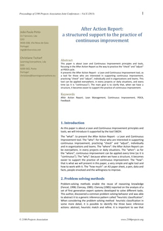Proceedings of 2100 Projects Association Joint Conferences – Vol.X (2015) 1
After Action Report:
a structured support to the practice of
continuous improvement
Abstract
This paper is about Lean and Continuous Improvement principles and tools,
focusing in the After Action Report as the way to practice the “check” and “adjust”
at PDCA cycle.
It presents the After Action Report - a Lean and Continuous Improvement tool, as
a tool for those who are interested in supporting continuous improvement,
practicing “check” and “adjust”, individually and in organizations and teams. This
tool can be applied everywhere, in every projects or daily situations, and every
time (as it is “continuous”). The main goal is to clarify that, when we have a
structure, it becomes easier to support the practice of continuous improvement.
Keywords
After Action Report, Lean Management, Continuous Improvement, PDCA,
Feedback
1. Introduction
As this paper is about a Lean and Continuous Improvement principles and
tools, we will introduce it supported by the tool 5W2H.
The “what”: to present the After Action Report - a Lean and Continuous
Improvement tool. The “who”: for those who are interested in supporting
continuous improvement, practicing “check” and “adjust”, individually
and in organizations and teams. The “where”: the After Action Report can
be everywhere, in every projects or daily situations. The “when”: as for
the “where”, continuous improvement can be applied every time (as it is
“continuous”). The “why”: because when we have a structure, it becomes
easier to support the practice of continuous improvement. The “how”:
that is what we will present in this paper, a very simple and agile tool and
how to work with it. The “how much”: an A3 paper sheet, a pen, data and
facts, people envolved and the willingness to improve.
2. Problem solving methods
Problem-solving methods enable the reuse of reasoning knowledge
(Fencel, 1998; Clancey, 1985). Clancey (1985) reported on the analysis of a
set of first generation expert systems developed to solve different tasks.
This author, discovered a common problem solving behavior and was able
to abstract it to a generic inference pattern called “heuristic classification”.
When considering the problem solving method heuristic classification in
some more detail, it is possible to identify the three basic inference
actions: abstract, heuristic match and refine. It is important to see that
© 2100 Projects Association www.2100projects.org
João Paulo Pinto
CLT Services, Lda
CEO
4430-208, Vila Nova de Gaia
Portugal
mgt@cltservices.net
Christiane Tscharf
Learning Everywhere, Lda
CEO
4200-502, Porto
Portugal
christiane@learningeverywhere.eu
 