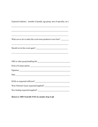 Expected Audience (number of people, age group, area of specialty, etc.)

___________________________________________________________

___________________________________________________________

___________________________________________________________

What can we do to make this event more productive next time? ________

___________________________________________________________

Should we do this event again? _________________________________

___________________________________________________________



NRS or other group handling this __________________________________

Point of Contact (print) __________________________________________

Signature _____________________________________________________

Date _________________________________________________________


RADs as requested sufficient? ____________________________________

Were National Assets requested/supplied? __________________________

Was funding requested/supplied? _________________________________


Return to NRD Nashville PAO via emailor drop it off.
 